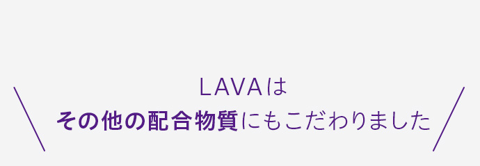 LAVAは
その他の配合物質にもこだわりました