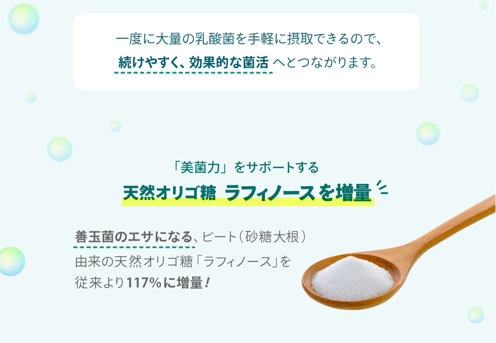 一度に大量の乳酸菌を手軽に摂取できるので、続けやすく、効率的な菌活へとつながります。