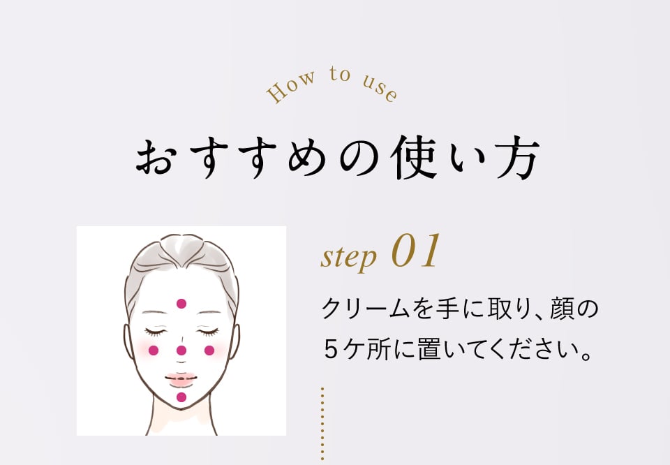 How to use おすすめの使い方 step01 クリームを手に取り、顔の5ヶ所に置いてください。