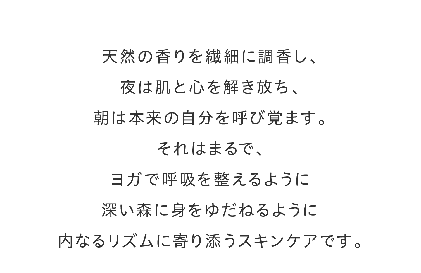 天然の香りを繊細に調香し、夜は肌と心を解き放ち、朝は本来の自分を呼び覚ます。それはまるで、ヨガで呼吸を整えるように深い森に身をゆだねるように内なるリズムに寄り添うスキンケアです。