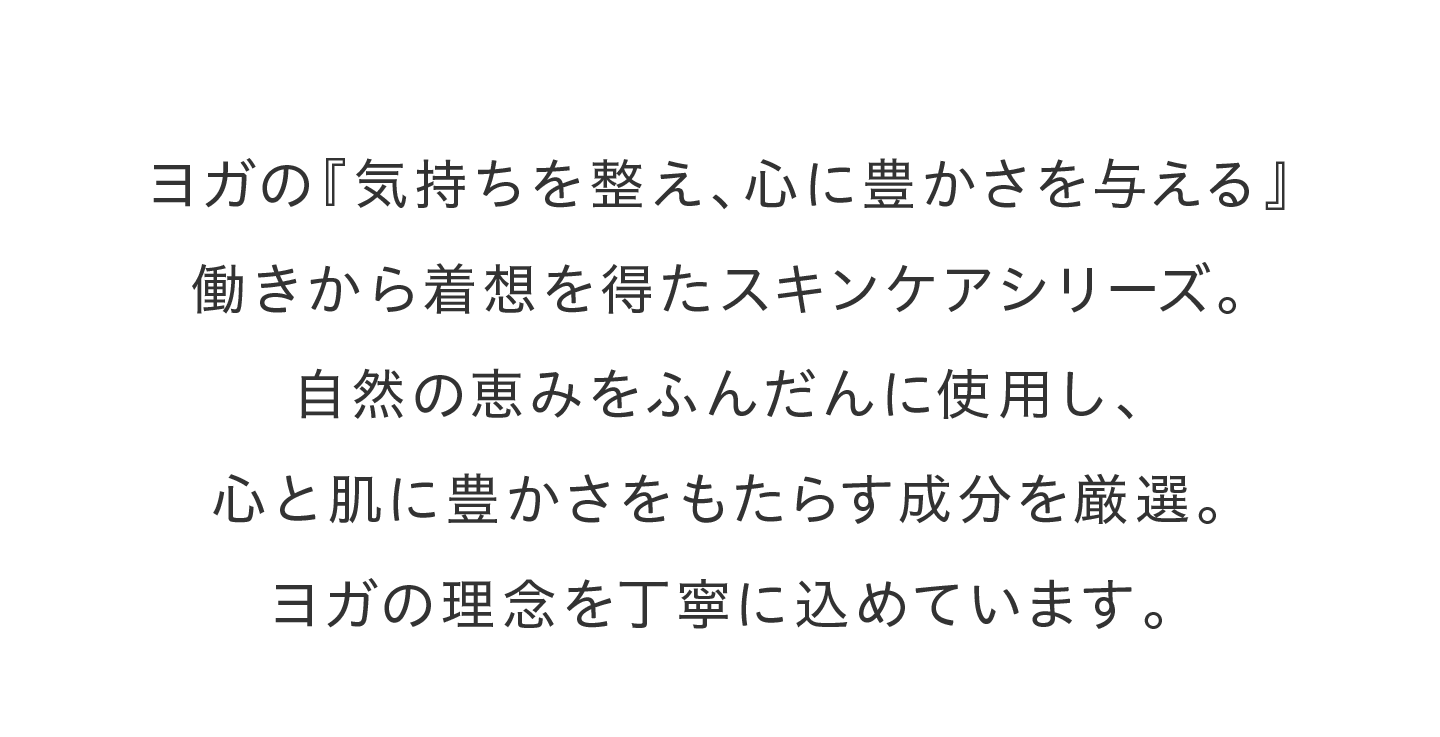 ヨガの『気持ちを整え、心に豊かさを与える』働きから着想を得たスキンケアシリーズ。自然の恵みをふんだんに使用し、心と肌に豊かさをもたらす成分を厳選。ヨガの理念を丁寧に込めています。