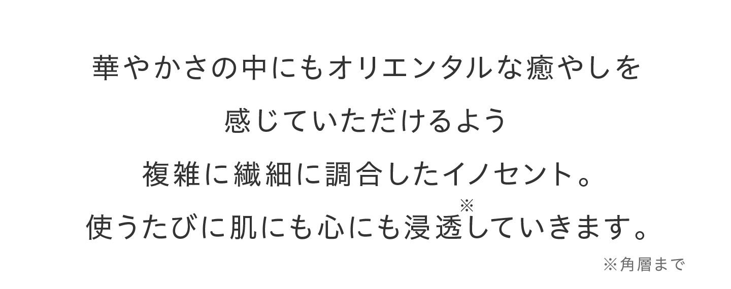 華やかさの中にもオリエンタルな癒やしを感じていただけるよう複雑に繊細に調合したイノセント。使うたびに肌にも心にも浸透※していきます。※角層まで