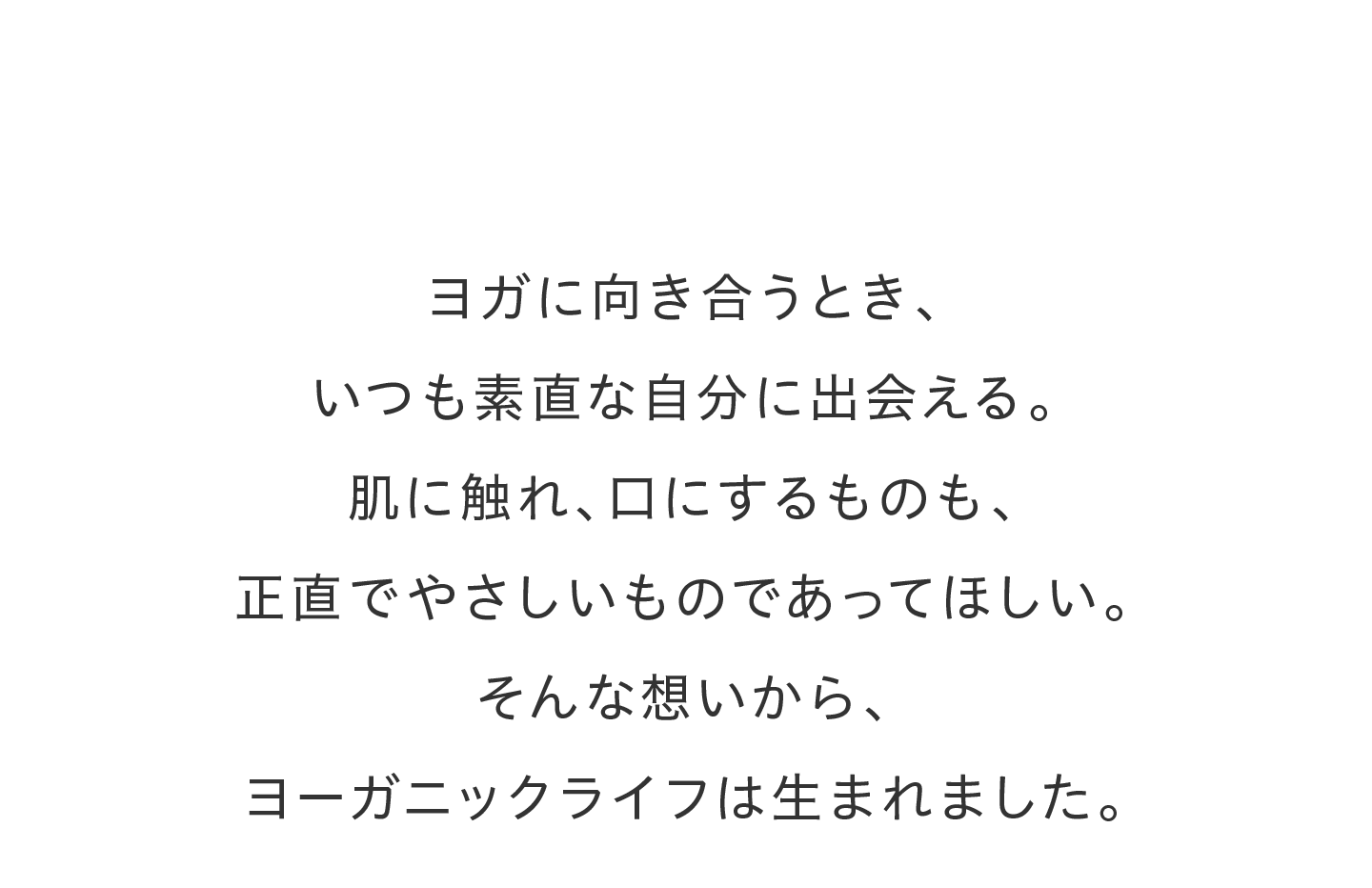 ヨガに向き合うとき、いつも素直な自分に出会える。肌に触れ、口にするものも、正直でやさしいものであってほしい。そんな想いから、ヨーガニックライフは生まれました。
