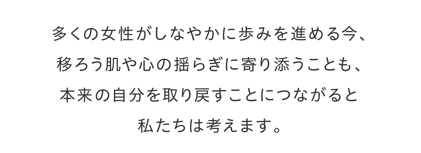 多くの女性がしなやかに歩みを進める今、移ろう肌や心の揺らぎに寄り添うことも、本来の自分を取り戻すことにつながると私たちは考えます。