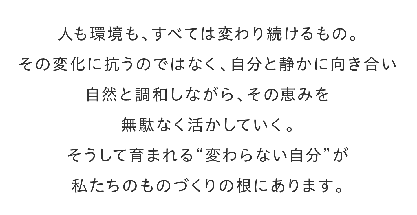 人も環境も、すべては変わり続けるもの。その変化に抗うのではなく、自分と静かに向き合い自然と調和しながら、その恵みを無駄なく活かしていく。そうして育まれる“変わらない自分”が私たちのものづくりの根にあります。