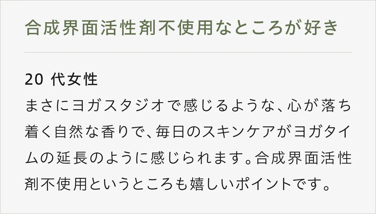 合成界面活性剤不使用なところが好き 20代女性 まさにヨガスタジオで感じるような、心が落ち着く自然な香りで、毎日のスキンケアがヨガタイムの延長のように感じられます。合成界面活性剤不使用というところも嬉しいポイントです。