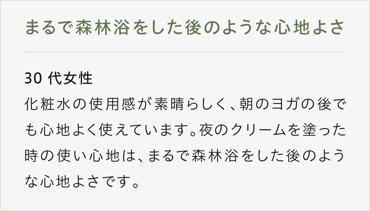まるで森林浴をした後のような心地よさ 30代女性 化粧水の使用感が素晴らしく、朝のヨガの後でも心地よく使えています。夜のクリームを塗った時の使い心地は、まるで森林浴をした後のような心地よさです。