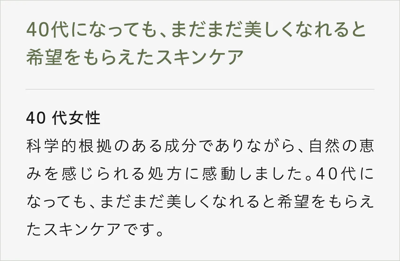 40代になっても、まだまだ美しくなれると希望をもらえたスキンケア 40代女性科学的根拠のある成分でありながら、自然の恵みを感じられる処方に感動しました。40代になっても、まだまだ美しくなれると希望をもらえたスキンケアです。